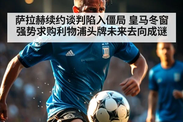 萨拉赫续约谈判陷入僵局 皇马冬窗强势求购利物浦头牌未来去向成谜